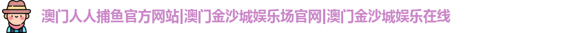 澳门人人捕鱼官方网站